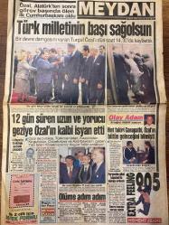 MEYDAN GAZETESİ DOĞUM GÜNÜ HEDİYESİ - 18 NİSAN 1993 -SADECE 8 SAYFADIR -TURGUT ÖZAL’I DÜN SAAT 14.30’DA KAYBETTİK-Turgut Özal-Atatürk-Akgün Tekin-Ertuğrul Akbay-Ganapathi-Kamil Turan-Barry Maguire-Cemil İpekçi-Aysel-Ertuğrul Akbay-Rahmi Turan-Reşit Ertüzün-İbrahim Özkaya-Hasan Kahraman-Suha Kunt-Bill Clinton-Sinan Döker  Türk milletinin başı sağolsun-12 gün süren uzun ve yorucu geziye Özal’ın kalbi isyan etti-Ölüme adım adım-Olay Adam-Hint fakiri Ganapathi Özal’ın bütün geleceğini bilmiş-Sporumuz babasını kaybetti-Sahalardan salonlara-Maçlar önümüzdeki hafta-Bataktan yeşil sahalara-Güneş sigortalı voleybolcularla-Sampiyonlara kucak açtı-Haltercilerin babası-Yıldızlar Özal’ın huzurunda-Üzüntü ve şaşkınlık-Futbolcular sessizliğe gömüldü-Sahada öğrenciler-Sporu çok seven siyasetçi-Bütün kanallar matem yayınında-TV yapımları Cannes’a gitti-Manço’dan ikinci dalya-Komik yarışma-Dinamit-Kırmızı koltuk-İşte Suzi-Görülmemiş vahşet-Özal’ı çok arayacağız-İstanbul’da hala PKK için silah zoruyla